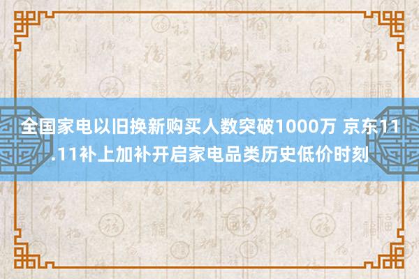 全国家电以旧换新购买人数突破1000万 京东11.11补上加补开启家电品类历史低价时刻