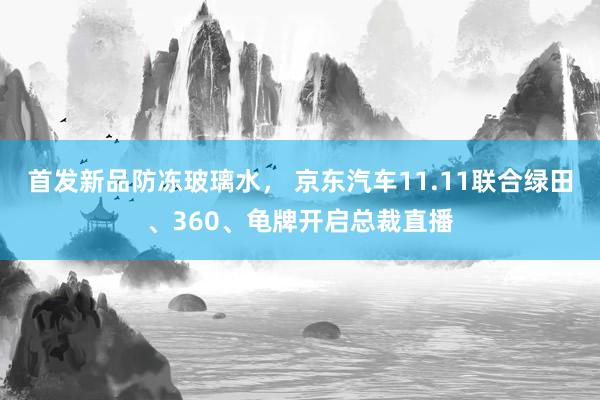 首发新品防冻玻璃水， 京东汽车11.11联合绿田、360、龟牌开启总裁直播