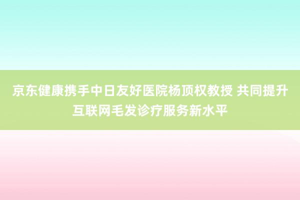 京东健康携手中日友好医院杨顶权教授 共同提升互联网毛发诊疗服务新水平