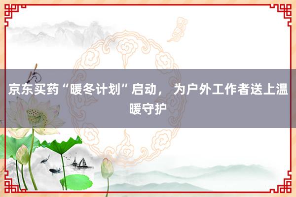 京东买药“暖冬计划”启动， 为户外工作者送上温暖守护