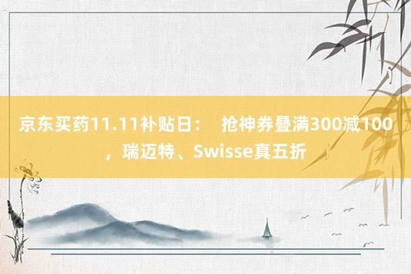 京东买药11.11补贴日：  抢神券叠满300减100，瑞迈特、Swisse真五折