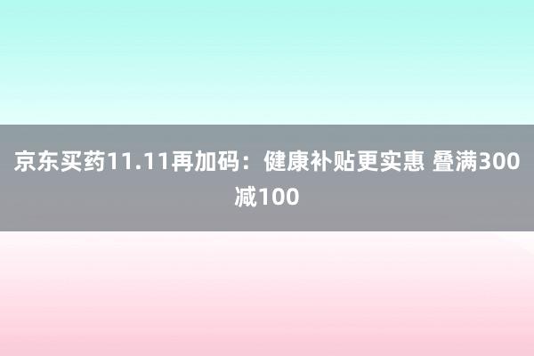 京东买药11.11再加码：健康补贴更实惠 叠满300减100