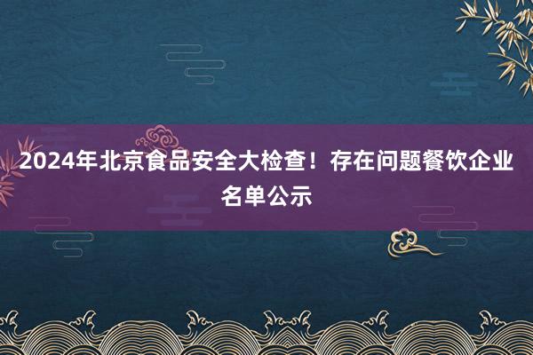 2024年北京食品安全大检查！存在问题餐饮企业名单公示