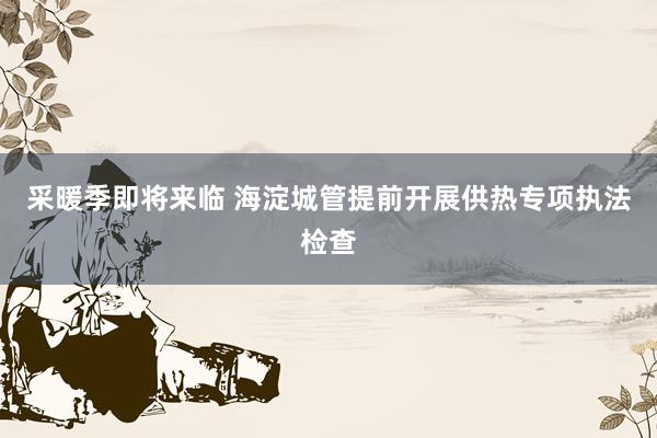 采暖季即将来临 海淀城管提前开展供热专项执法检查