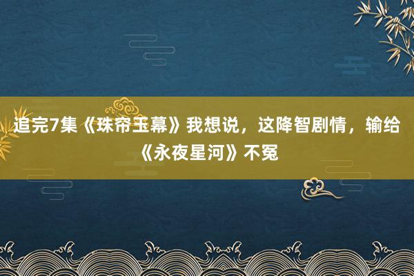 追完7集《珠帘玉幕》我想说，这降智剧情，输给《永夜星河》不冤