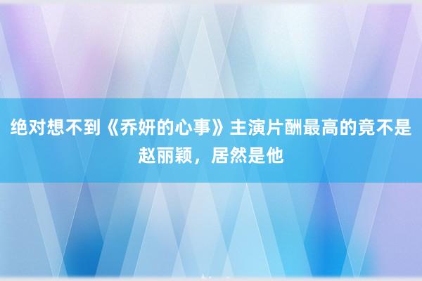 绝对想不到《乔妍的心事》主演片酬最高的竟不是赵丽颖，居然是他