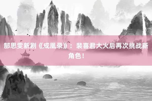 郜思雯新剧《成凰录》：裴喜君大火后再次挑战新角色！