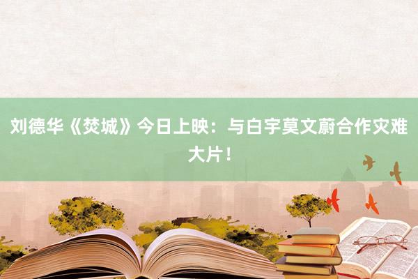 刘德华《焚城》今日上映：与白宇莫文蔚合作灾难大片！