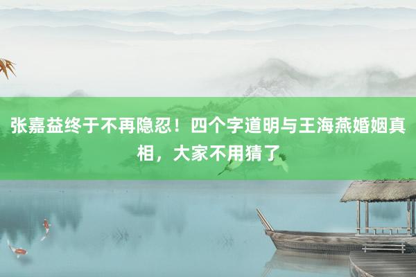 张嘉益终于不再隐忍！四个字道明与王海燕婚姻真相，大家不用猜了