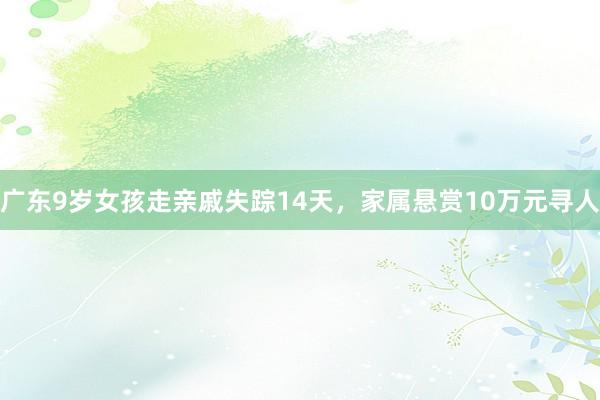 广东9岁女孩走亲戚失踪14天，家属悬赏10万元寻人