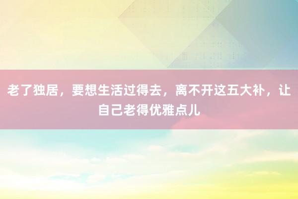 老了独居，要想生活过得去，离不开这五大补，让自己老得优雅点儿