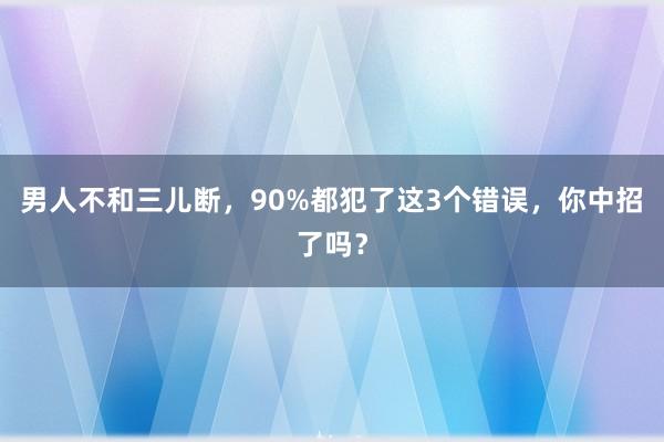 男人不和三儿断，90%都犯了这3个错误，你中招了吗？