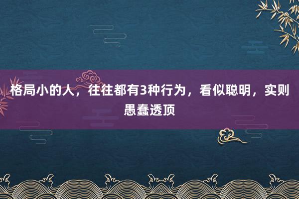 格局小的人，往往都有3种行为，看似聪明，实则愚蠢透顶