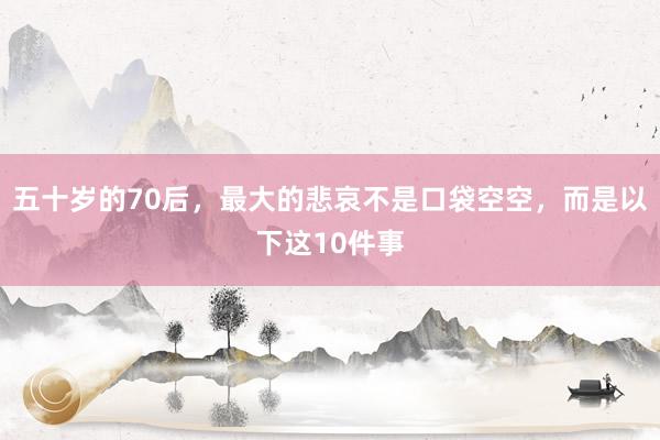 五十岁的70后，最大的悲哀不是口袋空空，而是以下这10件事