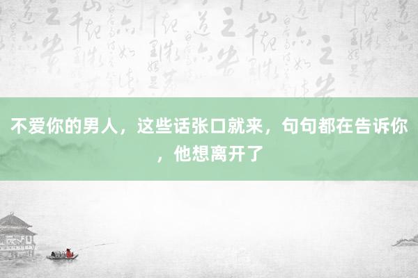 不爱你的男人，这些话张口就来，句句都在告诉你，他想离开了