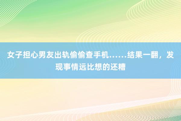 女子担心男友出轨偷偷查手机……结果一翻，发现事情远比想的还糟