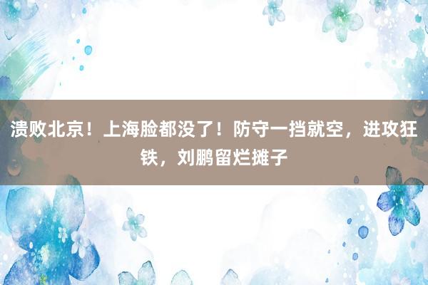 溃败北京！上海脸都没了！防守一挡就空，进攻狂铁，刘鹏留烂摊子