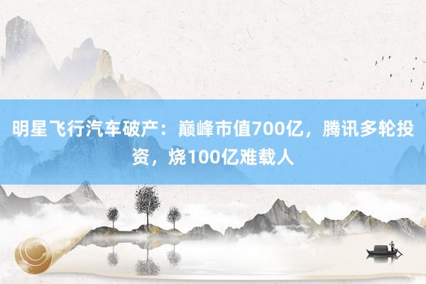 明星飞行汽车破产：巅峰市值700亿，腾讯多轮投资，烧100亿难载人