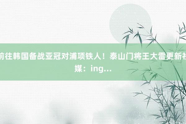 前往韩国备战亚冠对浦项铁人！泰山门将王大雷更新社媒：ing...