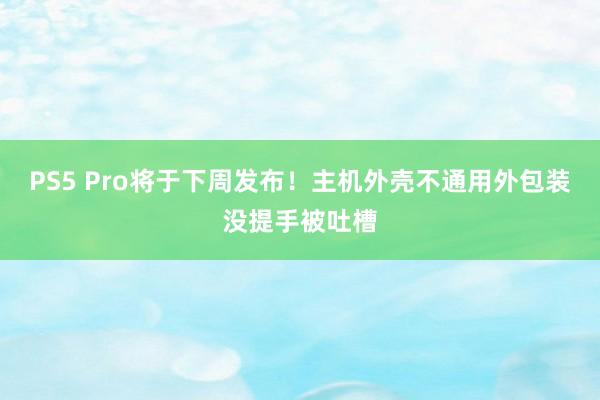 PS5 Pro将于下周发布！主机外壳不通用外包装没提手被吐槽