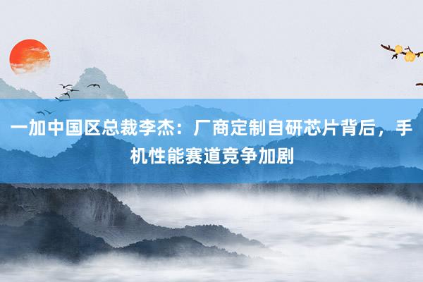 一加中国区总裁李杰：厂商定制自研芯片背后，手机性能赛道竞争加剧