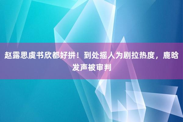 赵露思虞书欣都好拼！到处摇人为剧拉热度，鹿晗发声被审判