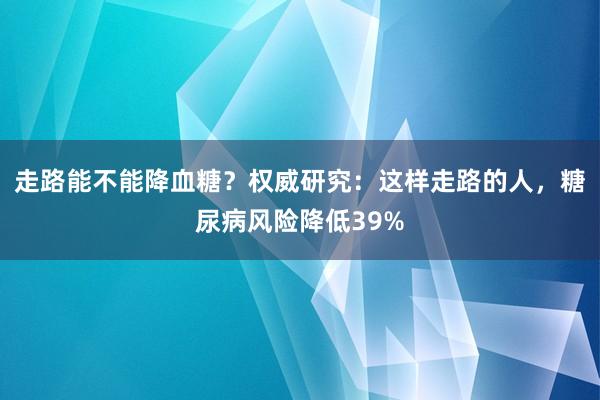 走路能不能降血糖？权威研究：这样走路的人，糖尿病风险降低39%