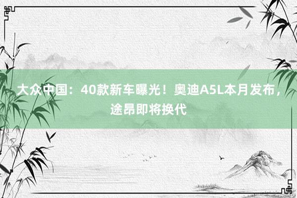 大众中国：40款新车曝光！奥迪A5L本月发布，途昂即将换代