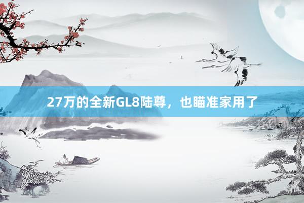 27万的全新GL8陆尊，也瞄准家用了