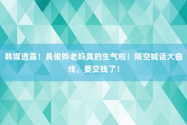 韩媒透露！具俊晔老妈真的生气啦！隔空喊话大曲线，要交钱了！