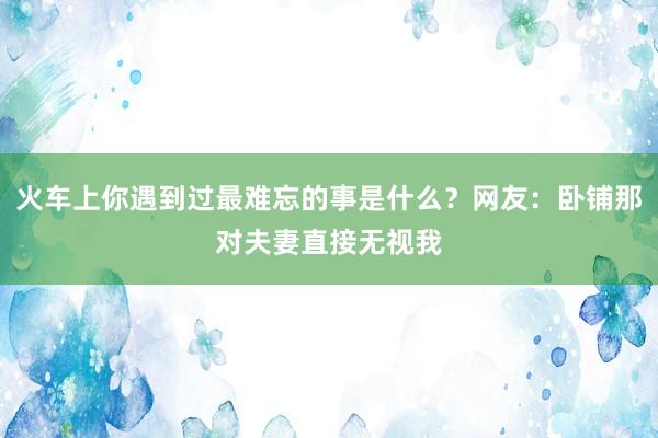 火车上你遇到过最难忘的事是什么？网友：卧铺那对夫妻直接无视我