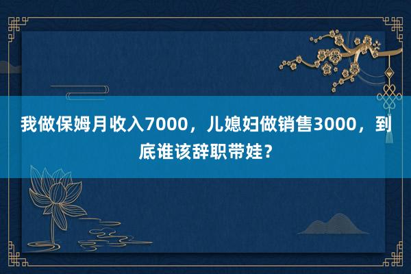 我做保姆月收入7000，儿媳妇做销售3000，到底谁该辞职带娃？