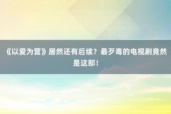 《以爱为营》居然还有后续？最歹毒的电视剧竟然是这部！