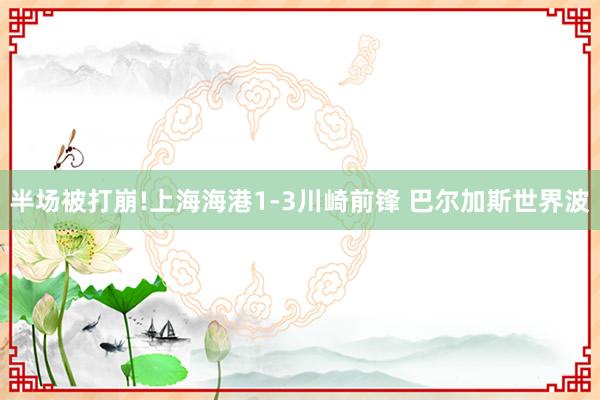 半场被打崩!上海海港1-3川崎前锋 巴尔加斯世界波