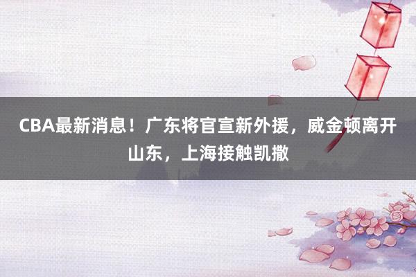 CBA最新消息！广东将官宣新外援，威金顿离开山东，上海接触凯撒