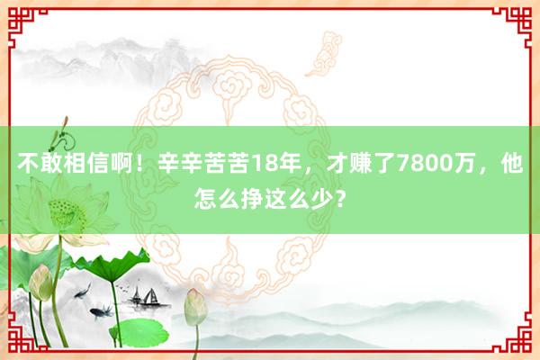 不敢相信啊！辛辛苦苦18年，才赚了7800万，他怎么挣这么少？