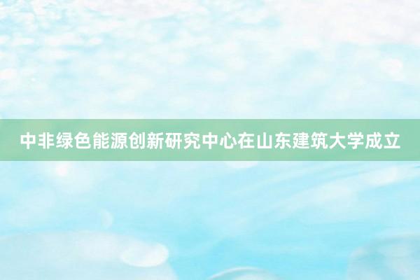 中非绿色能源创新研究中心在山东建筑大学成立