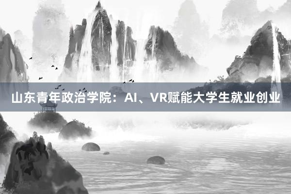 山东青年政治学院：AI、VR赋能大学生就业创业