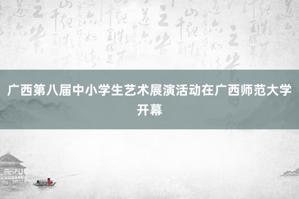 广西第八届中小学生艺术展演活动在广西师范大学开幕