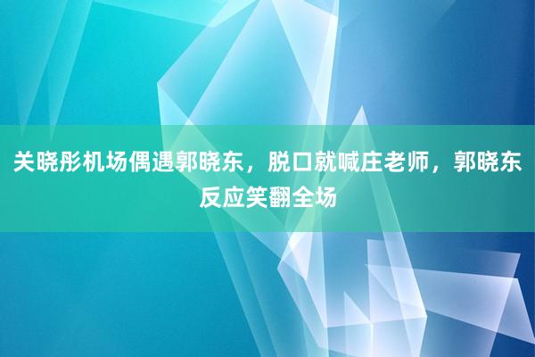 关晓彤机场偶遇郭晓东，脱口就喊庄老师，郭晓东反应笑翻全场