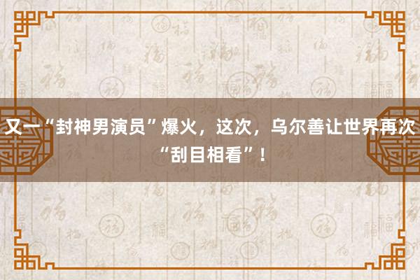 又一“封神男演员”爆火，这次，乌尔善让世界再次“刮目相看”！