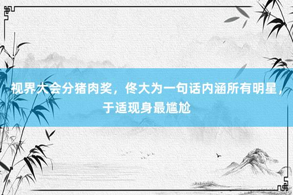 视界大会分猪肉奖，佟大为一句话内涵所有明星，于适现身最尴尬