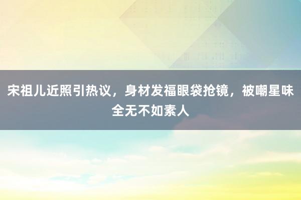 宋祖儿近照引热议，身材发福眼袋抢镜，被嘲星味全无不如素人