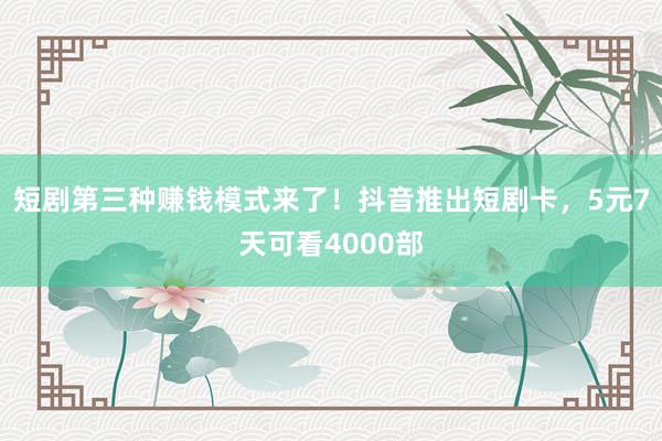 短剧第三种赚钱模式来了！抖音推出短剧卡，5元7天可看4000部