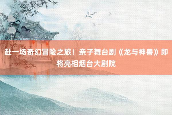 赴一场奇幻冒险之旅！亲子舞台剧《龙与神兽》即将亮相烟台大剧院