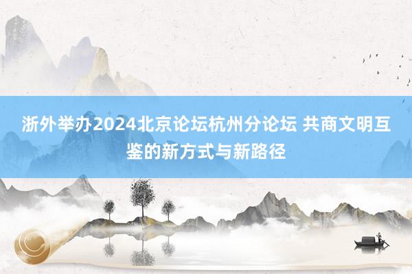 浙外举办2024北京论坛杭州分论坛 共商文明互鉴的新方式与新路径