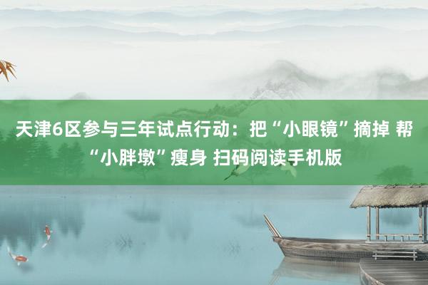 天津6区参与三年试点行动：把“小眼镜”摘掉 帮“小胖墩”瘦身 扫码阅读手机版