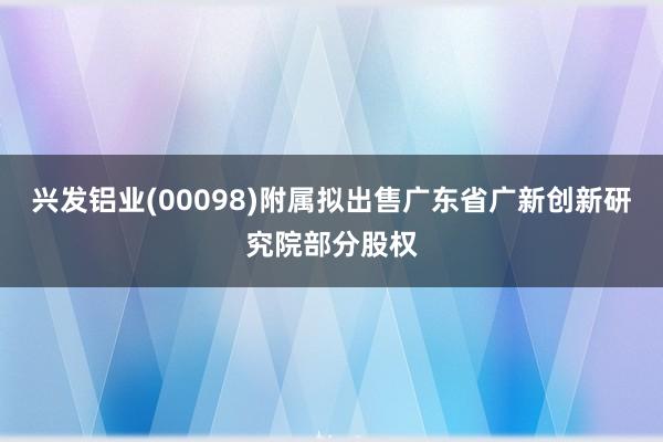 兴发铝业(00098)附属拟出售广东省广新创新研究院部分股权