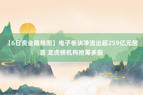 【6日资金路线图】电子板块净流出超259亿元居首 龙虎榜机构抢筹多股