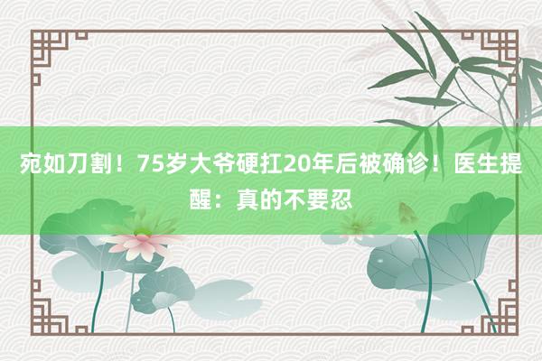 宛如刀割！75岁大爷硬扛20年后被确诊！医生提醒：真的不要忍